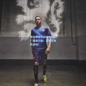 爱游戏体育：季后赛争夺战谁能胜出？福建已稳！深圳还有机会吗？