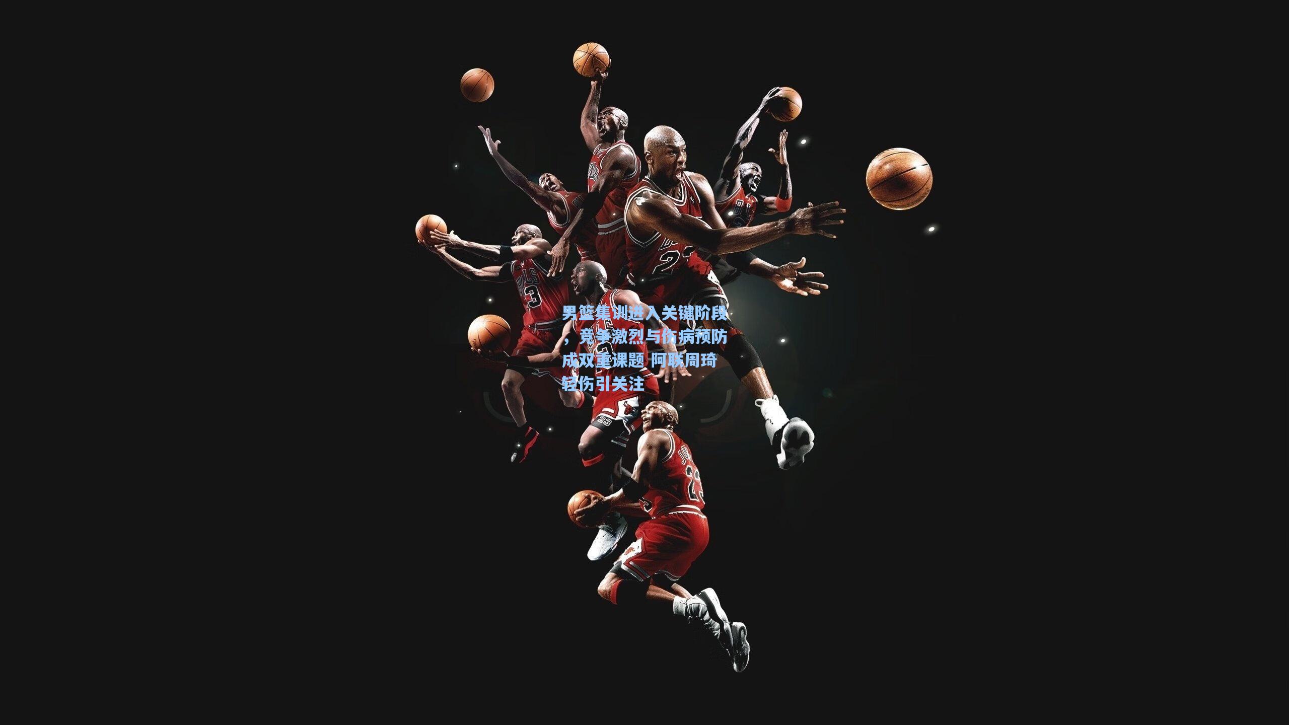 男篮集训进入关键阶段，竞争激烈与伤病预防成双重课题 阿联周琦轻伤引关注