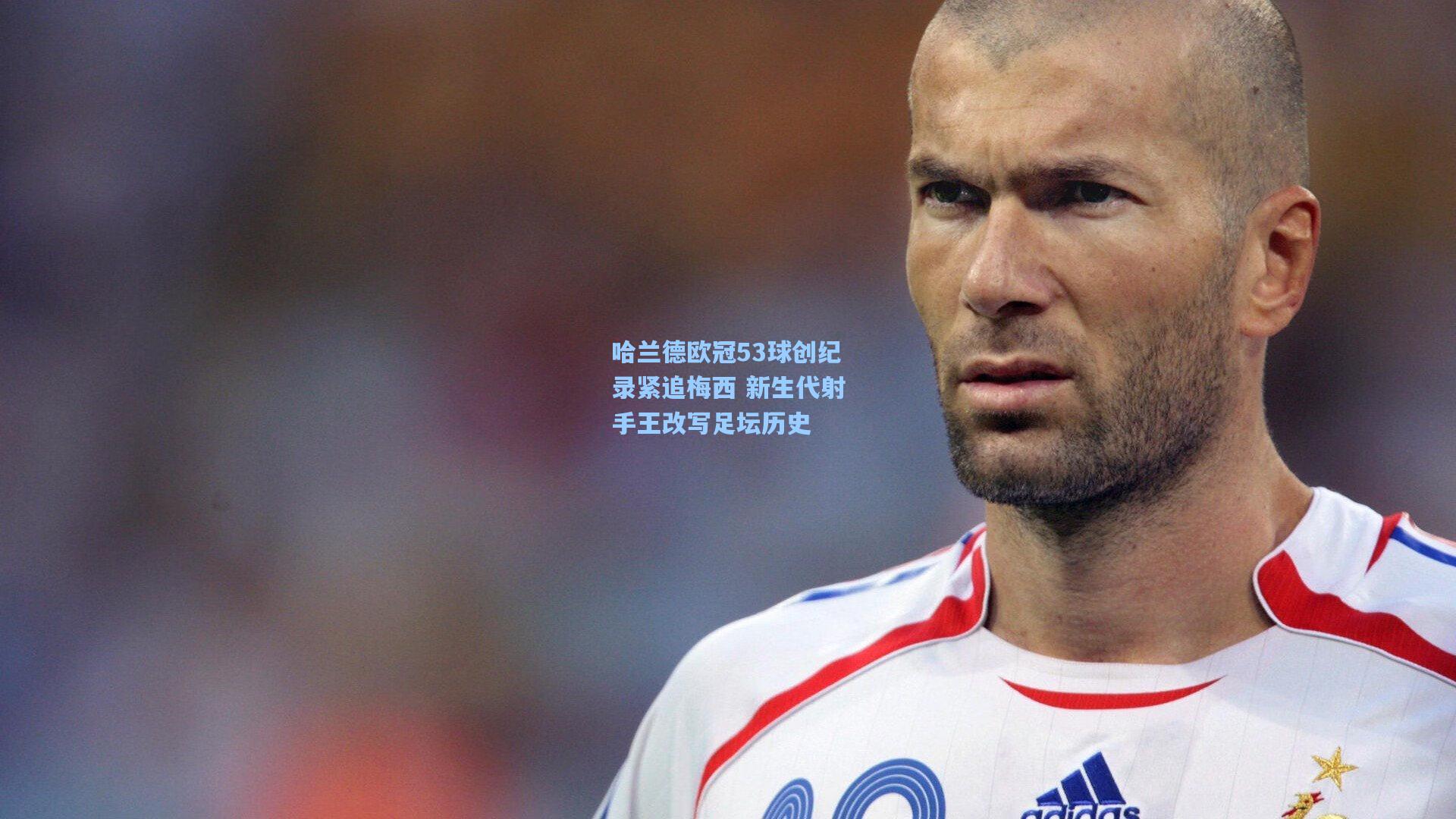 哈兰德欧冠53球创纪录紧追梅西 新生代射手王改写足坛历史